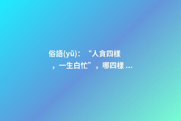 俗語(yǔ)：“人貪四樣，一生白忙”，哪四樣？早知道少吃虧！